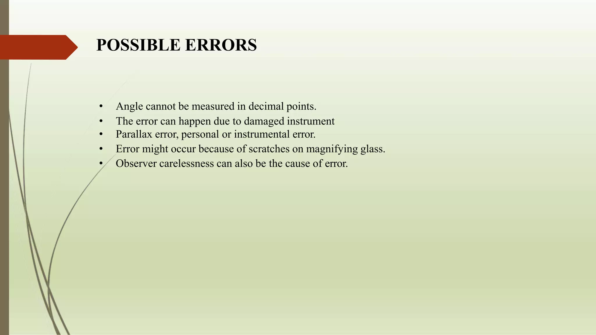 POSSIBLE ERRORS
• Angle cannot be measured in decimal points.
• The error can happen due to damaged instrument
• Parallax error, personal or instrumental error.
• Error might occur because of scratches on magnifying glass.
• Observer carelessness can also be the cause of error.
 