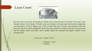 Least Count
On every side of zero line, the dividing of Vernier scale is done into the 12 divisions. The space of one
Vernier division is five minute. If Vernier scale zero matches with main scale line then the reading that
we will achieve will be in degrees only. If line of other than zero of Vernier scale matches with main
scale line then five will be multiplied with the divisions number on Vernier scale that are beyond zero
and the number which will obtain will be further added into indicated full degrees number on the
protractor dial.
Least Count = 1 degree / 12 div
= 60 minutes / 12 div
= 5minutes
 