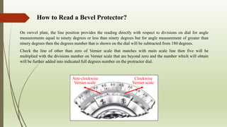 How to Read a Bevel Protector?
On swivel plate, the line position provides the reading directly with respect to divisions on dial for angle
measurements equal to ninety degrees or less than ninety degrees but for angle measurement of greater than
ninety degrees then the degrees number that is shown on the dial will be subtracted from 180 degrees.
Check the line of other than zero of Vernier scale that matches with main scale line then five will be
multiplied with the divisions number on Vernier scale that are beyond zero and the number which will obtain
will be further added into indicated full degrees number on the protractor dial.
Clockwise
Vernier scale
Anti-clockwise
Vernier scale
 