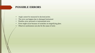 POSSIBLE ERRORS
• Angle cannot be measured in decimal points.
• The error can happen due to damaged instrument
• Parallax error, personal or instrumental error.
• Error might occur because of scratches on magnifying glass.
• Observer carelessness can also be the cause of error.
 