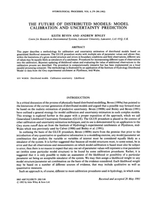HYDROLOGICAL PROCESSES, VOL.6,279-298 (1992)
THE FUTURE OF DISTRIBUTED MODELS: MODEL
CALIBRATION AND UNCERTAINTY PREDICTION
KEITH BEVEN AND ANDREW BINLEY
Centrefor Research on Environmental Systems, Lancaster University, Lancaster, LA1 4YQ, U.K.
ABSTRACT
This paper describes a methodology for calibration and uncertainty estimation of distributed models based on
generalized likelihood measures. The GLUE procedure works with multiple sets of parameter values and allows that,
within the limitationsof a given model structure and errors in boundary conditionsand field observations,different sets
of values may be equallylikely as simulators of a catchment.Procedures for incorporatingdifferent types of observations
into the calibration;Bayesian updating of likelihood values and evaluatingthe value of additional observationsto the
calibration process are described. The procedure is computationally intensive but has been implemented on a local
parallel processing computer.The methodologyis illustrated by an applicationof the Instituteof HydrologyDistributed
Model to data from the Gwy experimental catchment at Plynlimon,mid-Wales.
KEY WORDS Distributed models Calibration uncertainty Likelihood
INTRODUCTION
In a critical discussionof the process of physically-baseddistributed modelling, Beven (1989a)has pointed to
the limitations of the current generation of distributed models and argued that a possible way forward must
be based on the realistic estimation of predictive uncertainty. Beven (1989b) and Binley and Beven (1991)
have outlined a general strategy for model calibration and uncertainty estimation in such complex models.
This strategy is explored further in this paper with a proper exposition o
f the approach, which we call
Generalized Likelihood Uncertainty Estimation (GLUE). The GLUE procedure is placed in the context of
other calibration and uncertainty estimation techniques,and its use is demonstrated by an application to the
Gwy storm runoff data set from the Institute of Hydrology’s experimental catchments at Plynlimon, mid-
Wales which was previously used by Calver (1988) and Binley et al. (1991).
In outlining the basis of the GLUE procedure, Beven (1989b) starts from the premise that prior to the
introduction of any quantitative or qualitativeinformation to a modelling exercise,any model/parameter set
combination that predicts the variable or variables of interest must be considered equally likely as a
simulator of the system. It is further suggestedthat because all model structures must, to some extent, be in
error and that all observations and measurements on which model calibration is based must also be subject
to error, then there is no reason to expectthat any one set of parameter values will represent a true parameter
set (within some particular model structure) to be found by some calibration procedures. Rather, it is
suggested that it is only possible to make an assessment of the likelihood or possibility of a particular
parameter set being an acceptable simulator of the system.We may then assign a likelihood weight to any
model structure/parameter set combination on the basis of the evidenceconsidered. Each likelihood weight
may be based on a number of different sources of evidence, that may include qualitative as well as
quantitative measures.
Such an approach is, of course,different to most calibration procedures used in hydrology,in which some
0885-6087/92/03b279-20$15.00
01992 by John Wiley & Sons Ltd.
Received and accepted 20 May 1991
 