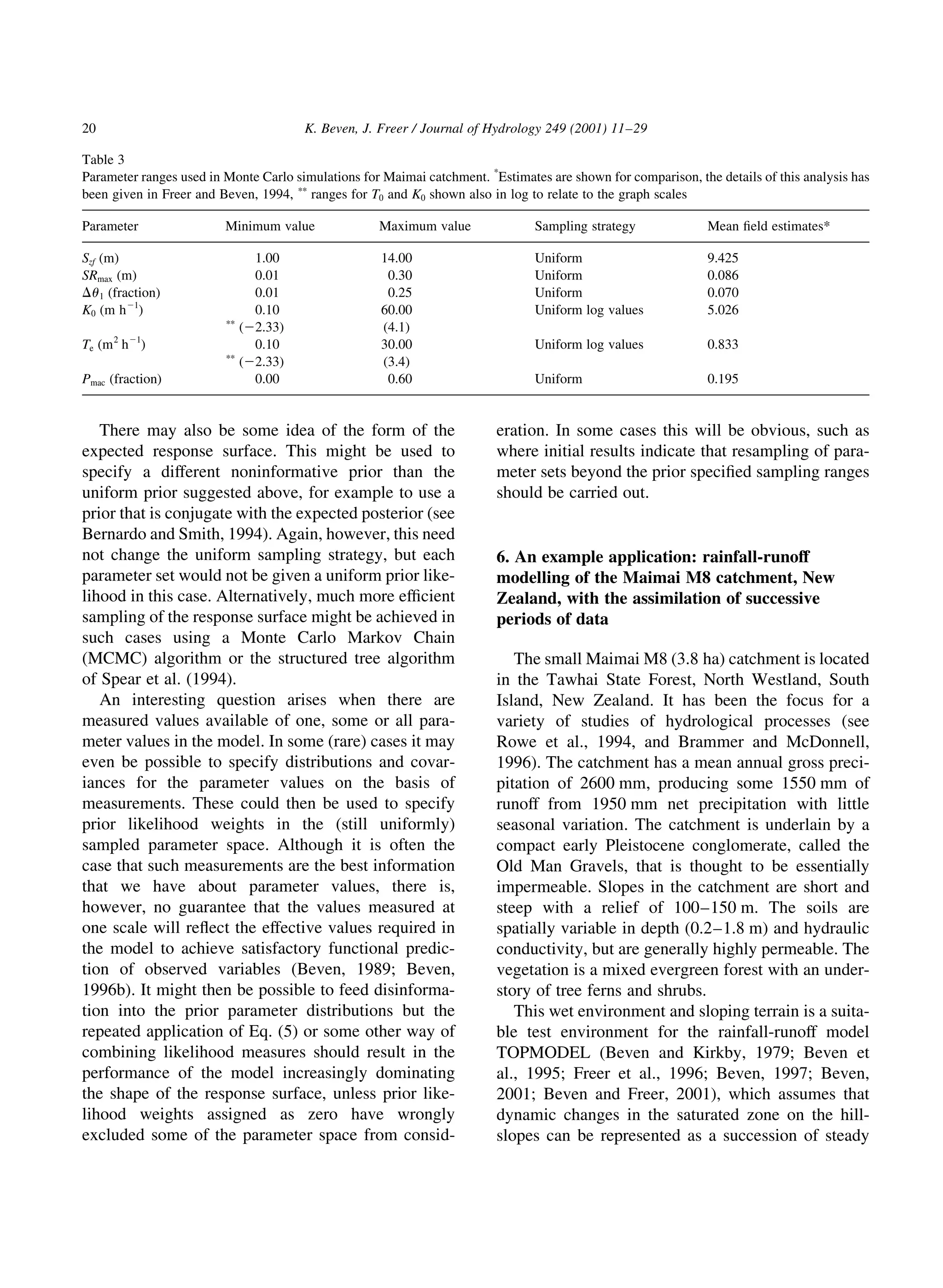 There may also be some idea of the form of the
expected response surface. This might be used to
specify a different noninformative prior than the
uniform prior suggested above, for example to use a
prior that is conjugate with the expected posterior (see
Bernardo and Smith, 1994). Again, however, this need
not change the uniform sampling strategy, but each
parameter set would not be given a uniform prior like-
lihood in this case. Alternatively, much more ef®cient
sampling of the response surface might be achieved in
such cases using a Monte Carlo Markov Chain
(MCMC) algorithm or the structured tree algorithm
of Spear et al. (1994).
An interesting question arises when there are
measured values available of one, some or all para-
meter values in the model. In some (rare) cases it may
even be possible to specify distributions and covar-
iances for the parameter values on the basis of
measurements. These could then be used to specify
prior likelihood weights in the (still uniformly)
sampled parameter space. Although it is often the
case that such measurements are the best information
that we have about parameter values, there is,
however, no guarantee that the values measured at
one scale will re¯ect the effective values required in
the model to achieve satisfactory functional predic-
tion of observed variables (Beven, 1989; Beven,
1996b). It might then be possible to feed disinforma-
tion into the prior parameter distributions but the
repeated application of Eq. (5) or some other way of
combining likelihood measures should result in the
performance of the model increasingly dominating
the shape of the response surface, unless prior like-
lihood weights assigned as zero have wrongly
excluded some of the parameter space from consid-
eration. In some cases this will be obvious, such as
where initial results indicate that resampling of para-
meter sets beyond the prior speci®ed sampling ranges
should be carried out.
6. An example application: rainfall-runoff
modelling of the Maimai M8 catchment, New
Zealand, with the assimilation of successive
periods of data
The small Maimai M8 (3.8 ha) catchment is located
in the Tawhai State Forest, North Westland, South
Island, New Zealand. It has been the focus for a
variety of studies of hydrological processes (see
Rowe et al., 1994, and Brammer and McDonnell,
1996). The catchment has a mean annual gross preci-
pitation of 2600 mm, producing some 1550 mm of
runoff from 1950 mm net precipitation with little
seasonal variation. The catchment is underlain by a
compact early Pleistocene conglomerate, called the
Old Man Gravels, that is thought to be essentially
impermeable. Slopes in the catchment are short and
steep with a relief of 100±150 m. The soils are
spatially variable in depth (0.2±1.8 m) and hydraulic
conductivity, but are generally highly permeable. The
vegetation is a mixed evergreen forest with an under-
story of tree ferns and shrubs.
This wet environment and sloping terrain is a suita-
ble test environment for the rainfall-runoff model
TOPMODEL (Beven and Kirkby, 1979; Beven et
al., 1995; Freer et al., 1996; Beven, 1997; Beven,
2001; Beven and Freer, 2001), which assumes that
dynamic changes in the saturated zone on the hill-
slopes can be represented as a succession of steady
K. Beven, J. Freer / Journal of Hydrology 249 (2001) 11±29
20
Table 3
Parameter ranges used in Monte Carlo simulations for Maimai catchment. *
Estimates are shown for comparison, the details of this analysis has
been given in Freer and Beven, 1994, pp
ranges for T0 and K0 shown also in log to relate to the graph scales
Parameter Minimum value Maximum value Sampling strategy Mean ®eld estimates*
Szf (m) 1.00 14.00 Uniform 9.425
SRmax (m) 0.01 0.30 Uniform 0.086
Du1 (fraction) 0.01 0.25 Uniform 0.070
K0 (m h21
) 0.10 60.00 Uniform log values 5.026
pp
(22.33) (4.1)
Te (m2
h21
) 0.10 30.00 Uniform log values 0.833
pp
(22.33) (3.4)
Pmac (fraction) 0.00 0.60 Uniform 0.195
 