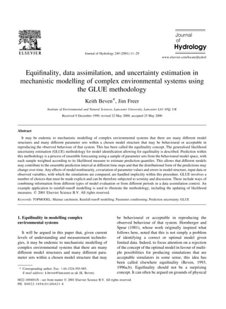 Equi®nality, data assimilation, and uncertainty estimation in
mechanistic modelling of complex environmental systems using
the GLUE methodology
Keith Beven*, Jim Freer
Institute of Environmental and Natural Sciences, Lancaster University, Lancaster LA1 4YQ, UK
Received 9 December 1999; revised 22 May 2000; accepted 25 May 2000
Abstract
It may be endemic to mechanistic modelling of complex environmental systems that there are many different model
structures and many different parameter sets within a chosen model structure that may be behavioural or acceptable in
reproducing the observed behaviour of that system. This has been called the equi®nality concept. The generalised likelihood
uncertainty estimation (GLUE) methodology for model identi®cation allowing for equi®nality is described. Prediction within
this methodology is a process of ensemble forecasting using a sample of parameter sets from the behavioural model space, with
each sample weighted according to its likelihood measure to estimate prediction quantiles. This allows that different models
may contribute to the ensemble prediction interval at different time steps and that the distributional form of the predictions may
change over time. Any effects of model nonlinearity, covariation of parameter values and errors in model structure, input data or
observed variables, with which the simulations are compared, are handled implicitly within this procedure. GLUE involves a
number of choices that must be made explicit and can be therefore subjected to scrutiny and discussion. These include ways of
combining information from different types of model evaluation or from different periods in a data assimilation context. An
example application to rainfall-runoff modelling is used to illustrate the methodology, including the updating of likelihood
measures. q 2001 Elsevier Science B.V. All rights reserved.
Keywords: TOPMODEL; Maimai catchment; Rainfall-runoff modelling; Parameter conditioning; Prediction uncertainty; GLUE
1. Equi®nality in modelling complex
environmental systems
It will be argued in this paper that, given current
levels of understanding and measurement technolo-
gies, it may be endemic to mechanistic modelling of
complex environmental systems that there are many
different model structures and many different para-
meter sets within a chosen model structure that may
be behavioural or acceptable in reproducing the
observed behaviour of that system. Hornberger and
Spear (1981), whose work originally inspired what
follows here, noted that this is not simply a problem
of identifying a correct or optimal model given
limited data. Indeed, to focus attention on a rejection
of the concept of the optimal model in favour of multi-
ple possibilities for producing simulations that are
acceptable simulators in some sense, this idea has
been called elsewhere equi®nality (Beven, 1993,
1996a,b). Equi®nality should not be a surprising
concept. It can often be argued on grounds of physical
Journal of Hydrology 249 (2001) 11±29
0022-1694/01/$ - see front matter q 2001 Elsevier Science B.V. All rights reserved.
PII: S0022-1694(01)00421-8
www.elsevier.com/locate/jhydrol
* Corresponding author. Fax: 144-1524-593-985.
E-mail address: k.beven@lancaster.ac.uk (K. Beven).
 