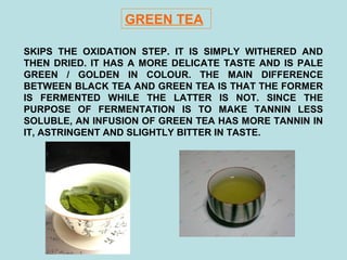 GREEN TEA
SKIPS THE OXIDATION STEP. IT IS SIMPLY WITHERED AND
THEN DRIED. IT HAS A MORE DELICATE TASTE AND IS PALE
GREEN / GOLDEN IN COLOUR. THE MAIN DIFFERENCE
BETWEEN BLACK TEA AND GREEN TEA IS THAT THE FORMER
IS FERMENTED WHILE THE LATTER IS NOT. SINCE THE
PURPOSE OF FERMENTATION IS TO MAKE TANNIN LESS
SOLUBLE, AN INFUSION OF GREEN TEA HAS MORE TANNIN IN
IT, ASTRINGENT AND SLIGHTLY BITTER IN TASTE.
 