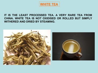 WHITE TEA
IT IS THE LEAST PROCESSED TEA. A VERY RARE TEA FROM
CHINA. WHITE TEA IS NOT OXIDISED OR ROLLED BUT SIMPLY
WITHERED AND DRIED BY STEAMING.
 