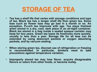 STORAGE OF TEA
• Tea has a shelf life that varies with storage conditions and type
of tea. Black tea has a longer shelf life than green tea. Some
teas such as flower teas may go bad in a month or so. An
exception, Pu-erh tea improves with age. Tea stays freshest
when stored in a dry, cool, dark place in an air-tight container.
Black tea stored in a bag inside a sealed opaque canister may
keep for two years. Green tea loses its freshness more quickly,
usually in less than a year. Storage life for all teas can be
extended by using desiccant packets or oxygen absorbing
packets, and by vacuum sealing.
• When storing green tea, discreet use of refrigeration or freezing
is recommended. In particular, drinkers need to take
precautions against temperature variation.
• Improperly stored tea may lose flavor, acquire disagreeable
flavors or odors from other foods, or become moldy.
 