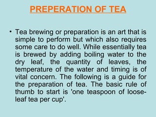 PREPERATION OF TEA
• Tea brewing or preparation is an art that is
simple to perform but which also requires
some care to do well. While essentially tea
is brewed by adding boiling water to the
dry leaf, the quantity of leaves, the
temperature of the water and timing is of
vital concern. The following is a guide for
the preparation of tea. The basic rule of
thumb to start is 'one teaspoon of loose-
leaf tea per cup'.
 