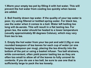 1.Warm your empty tea pot by filling it with hot water. This will
prevent the hot water from cooling too quickly when leaves
are added.
2. Boil freshly drawn tap water. If the quality of your tap water is
poor, try using filtered or bottled spring water. For black tea,
use the water when it comes to a boil. Water left boiling too
long will de-aerate. This will result in a flat tasting tea. For
green tea, the water should be heated to a lower temperature
(usually approximately 80 degrees Celsius), which may vary
from tea to tea.
3. Empty the hot water from your tea pot and add 2.25g or one
rounded teaspoon of tea leaves for each cup of water (or one
heaping teaspoon per mug), placing the tea directly into the
bottom of the pot or using a basket infuser. Tea ball strainers,
while convenient, often yield poorer tasting tea as they are
often too small to allow all of the leaves to fully unravel its
contents. If you do use a tea ball, be sure to use one that is
sufficiently large to pack the tea loosely.
 