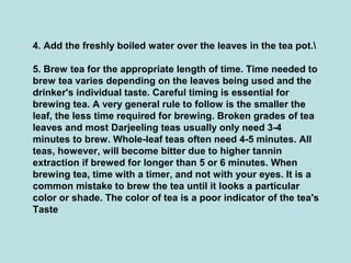 4. Add the freshly boiled water over the leaves in the tea pot.
5. Brew tea for the appropriate length of time. Time needed to
brew tea varies depending on the leaves being used and the
drinker's individual taste. Careful timing is essential for
brewing tea. A very general rule to follow is the smaller the
leaf, the less time required for brewing. Broken grades of tea
leaves and most Darjeeling teas usually only need 3-4
minutes to brew. Whole-leaf teas often need 4-5 minutes. All
teas, however, will become bitter due to higher tannin
extraction if brewed for longer than 5 or 6 minutes. When
brewing tea, time with a timer, and not with your eyes. It is a
common mistake to brew the tea until it looks a particular
color or shade. The color of tea is a poor indicator of the tea's
Taste
 
