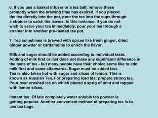 6. If you use a basket infuser or a tea ball, remove these
promptly when the brewing time has expired. If you placed
the tea directly into the pot, pour the tea into the cups through
a strainer to catch the leaves. In this instance, if you do not
wish to serve your tea immediately, pour your tea through a
strainer into another pre-heated tea pot.
7. Tea sometimes is brewed with spices like fresh ginger, dried
ginger powder or cardamoms to enrich the flavor.
Milk and sugar should be added according to individual taste.
Adding of milk first or last does not make any significant difference in
the taste of tea - but many people have their choice some like to add
milk first and some afterwards. Sugar must be added last.
Tea is also taken hot with sugar and slices of lemon. This is
known as Russian Tea. For preparing iced tea: prepare strong tea.
Pour over crushed ice on which placed a sprig of mint and topped
with lemon slices.
Instant tea: Of late completely water soluble tea powder is
getting popular. Another convenient method of preparing tea is to
use tea bags.
 