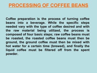 PROCESSING OF COFFEE BEANS
Coffee preparation is the process of turning coffee
beans into a beverage. While the specific steps
needed vary with the type of coffee desired and with
the raw material being utilized, the process is
composed of four basic steps; raw coffee beans must
be roasted, the roasted coffee beans must then be
ground, the ground coffee must then be mixed with
hot water for a certain time (brewed), and finally the
liquid coffee must be filtered off from the spent
powder.
 
