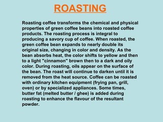 ROASTING
Roasting coffee transforms the chemical and physical
properties of green coffee beans into roasted coffee
products. The roasting process is integral to
producing a savory cup of coffee. When roasted, the
green coffee bean expands to nearly double its
original size, changing in color and density. As the
bean absorbs heat, the color shifts to yellow and then
to a light "cinnamon" brown then to a dark and oily
color. During roasting, oils appear on the surface of
the bean. The roast will continue to darken until it is
removed from the heat source. Coffee can be roasted
with ordinary kitchen equipment (frying pan, grill,
oven) or by specialized appliances. Some times,
butter fat (melted butter / ghee) is added during
roasting to enhance the flavour of the resultant
powder.
 