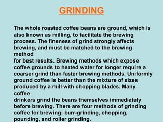 GRINDING
The whole roasted coffee beans are ground, which is
also known as milling, to facilitate the brewing
process. The fineness of grind strongly affects
brewing, and must be matched to the brewing
method
for best results. Brewing methods which expose
coffee grounds to heated water for longer require a
coarser grind than faster brewing methods. Uniformly
ground coffee is better than the mixture of sizes
produced by a mill with chopping blades. Many
coffee
drinkers grind the beans themselves immediately
before brewing. There are four methods of grinding
coffee for brewing: burr-grinding, chopping,
pounding, and roller grinding.
 