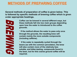 METHODS OF PREPARING COFFEE
General methods of preparation of coffee is given below. This
is followed by specific methods of brewing coffee which is given
under appropriate headings.
Coffee can be brewed in several different ways, but
these methods fall into two main groups depending
upon how the water is introduced to the coffee
grounds.
· If the method allows the water to pass only once
through the grounds, the resulting brew will
contain mainly the more soluble components
(including caffeine).
· If the water is repeatedly cycled through the
beans (as with the common percolator), the brew
will also contain more of the relatively less
soluble, and bitter-tasting, compounds found in
the bean, but for this coarse ground coffee will be
required.
 