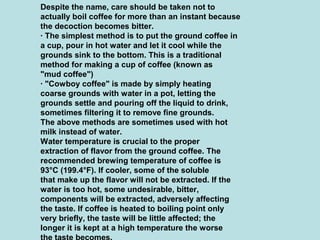 Despite the name, care should be taken not to
actually boil coffee for more than an instant because
the decoction becomes bitter.
· The simplest method is to put the ground coffee in
a cup, pour in hot water and let it cool while the
grounds sink to the bottom. This is a traditional
method for making a cup of coffee (known as
"mud coffee")
· "Cowboy coffee" is made by simply heating
coarse grounds with water in a pot, letting the
grounds settle and pouring off the liquid to drink,
sometimes filtering it to remove fine grounds.
The above methods are sometimes used with hot
milk instead of water.
Water temperature is crucial to the proper
extraction of flavor from the ground coffee. The
recommended brewing temperature of coffee is
93°C (199.4°F). If cooler, some of the soluble
that make up the flavor will not be extracted. If the
water is too hot, some undesirable, bitter,
components will be extracted, adversely affecting
the taste. If coffee is heated to boiling point only
very briefly, the taste will be little affected; the
longer it is kept at a high temperature the worse
 