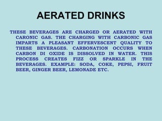 AERATED DRINKS
THESE BEVERAGES ARE CHARGED OR AERATED WITH
CARONIC GAS. THE CHARGING WITH CARBONIC GAS
IMPARTS A PLEASANT EFFERVESCENT QUALITY TO
THESE BEVERAGES. CARBONATION OCCURS WHEN
CARBON DI OXIDE IS DISSOLVED IN WATER. THIS
PROCESS CREATES FIZZ OR SPARKLE IN THE
BEVERAGES. EXAMPLE: SODA, COKE, PEPSI, FRUIT
BEER, GINGER BEER, LEMONADE ETC.
 