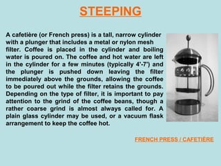 STEEPING
A cafetière (or French press) is a tall, narrow cylinder
with a plunger that includes a metal or nylon mesh
filter. Coffee is placed in the cylinder and boiling
water is poured on. The coffee and hot water are left
in the cylinder for a few minutes (typically 4'-7') and
the plunger is pushed down leaving the filter
immediately above the grounds, allowing the coffee
to be poured out while the filter retains the grounds.
Depending on the type of filter, it is important to pay
attention to the grind of the coffee beans, though a
rather coarse grind is almost always called for. A
plain glass cylinder may be used, or a vacuum flask
arrangement to keep the coffee hot.
FRENCH PRESS / CAFETIÈRE
 