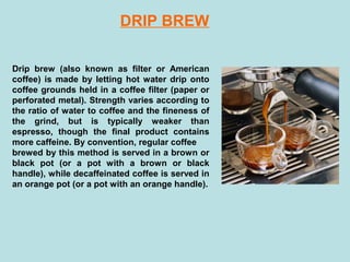 Drip brew (also known as filter or American
coffee) is made by letting hot water drip onto
coffee grounds held in a coffee filter (paper or
perforated metal). Strength varies according to
the ratio of water to coffee and the fineness of
the grind, but is typically weaker than
espresso, though the final product contains
more caffeine. By convention, regular coffee
brewed by this method is served in a brown or
black pot (or a pot with a brown or black
handle), while decaffeinated coffee is served in
an orange pot (or a pot with an orange handle).
DRIP BREW
 