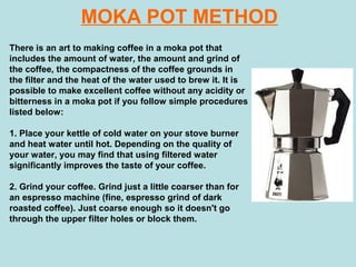 MOKA POT METHOD
There is an art to making coffee in a moka pot that
includes the amount of water, the amount and grind of
the coffee, the compactness of the coffee grounds in
the filter and the heat of the water used to brew it. It is
possible to make excellent coffee without any acidity or
bitterness in a moka pot if you follow simple procedures
listed below:
1. Place your kettle of cold water on your stove burner
and heat water until hot. Depending on the quality of
your water, you may find that using filtered water
significantly improves the taste of your coffee.
2. Grind your coffee. Grind just a little coarser than for
an espresso machine (fine, espresso grind of dark
roasted coffee). Just coarse enough so it doesn't go
through the upper filter holes or block them.
 