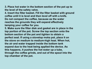 3. Place hot water in the bottom section of the pot up to
the level of the safety valve.
4. Insert the filter basket. Fill the filter basket with ground
coffee until it is level and then level off with a knife.
Do not compact the coffee, because as the water
reaches the grounds they will expand effectively
tamping your coffee for you.
5. Make sure the filter disk and gasket are in place in the
top portion of the pot. Screw the top section onto the
bottom section of the pot and tighten to obtain a
perfect seal. If using a stovetop moka pot, place it on
the stove on medium to medium-high heat. When hot,
the air and water trapped inside the bottom tank
expand due to the heat being applied the device. As
this happens, it pushes the hot water up a tube,
through the coffee grinds, and out of the spout into the
top chamber of the pot.
 