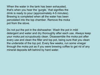 When the water in the tank has been exhausted,
that's when you hear the ‘gurgle,’ that signifies the
drink is ready to pour (approximately 4-5 minutes).
Brewing is completed when all the water has been
percolated into the top chamber. Remove the moka
pot from the stove.
Do not put the pot in the dishwasher. Wash the pot in mild
detergent and water and dry thoroughly after each use. Always keep
your moka pot scrupulously clean. Disassemble the moka pot after
every use and clean the filter and top pot, being sure that you clean
the underside of the top pot. Every few weeks, run some vinegar
through the moka pot as if you were brewing coffee to get rid of any
mineral deposits left behind by hard water.
 