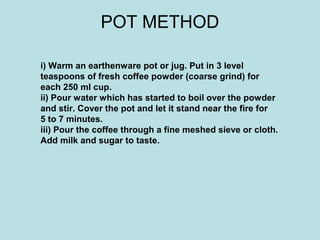 POT METHOD
i) Warm an earthenware pot or jug. Put in 3 level
teaspoons of fresh coffee powder (coarse grind) for
each 250 ml cup.
ii) Pour water which has started to boil over the powder
and stir. Cover the pot and let it stand near the fire for
5 to 7 minutes.
iii) Pour the coffee through a fine meshed sieve or cloth.
Add milk and sugar to taste.
 