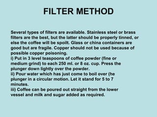 FILTER METHOD
Several types of filters are available. Stainless steel or brass
filters are the best, but the latter should be properly tinned, or
else the coffee will be spoilt. Glass or china containers are
good but are fragile. Copper should not be used because of
possible copper poisoning.
i) Put in 3 level teaspoons of coffee powder (fine or
medium grind) to each 250 ml. or 8 oz. cup. Press the
plunger down lightly over the powder.
ii) Pour water which has just come to boil over (he
plunger in a circular motion. Let it stand for 5 to 7
minutes.
iii) Coffee can be poured out straight from the lower
vessel and milk and sugar added as required.
 