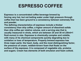 ESPRESSO COFFEE
Espresso is a concentrated coffee beverage brewed by
forcing very hot, but not boiling water under high pressure through
coffee that has been ground to a consistency between extremely fine
and powder.
The defining characteristics of espresso include a thicker
consistency than drip coffee, a higher amount of dissolved solids
than drip coffee per relative volume, and a serving size that is
usually measured in shots, which are between 25 and 30 ml (30ml=1
fluid ounce) in size. Espresso is chemically complex and volatile,
with many of its chemical components quickly degrading due to
oxidation or loss of temperature. Properly brewed espresso has
three major parts: the heart, body, and the most distinguishing factor,
the presence of cream, reddish-brown foam that floats on the
surface of the espresso. It is composed of vegetable oils, proteins
and sugars. Cream has elements of both emulsion and foam colloid.
 