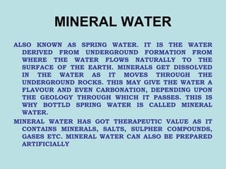 MINERAL WATER
ALSO KNOWN AS SPRING WATER. IT IS THE WATER
DERIVED FROM UNDERGROUND FORMATION FROM
WHERE THE WATER FLOWS NATURALLY TO THE
SURFACE OF THE EARTH. MINERALS GET DISSOLVED
IN THE WATER AS IT MOVES THROUGH THE
UNDERGROUND ROCKS. THIS MAY GIVE THE WATER A
FLAVOUR AND EVEN CARBONATION, DEPENDING UPON
THE GEOLOGY THROUGH WHICH IT PASSES. THIS IS
WHY BOTTLD SPRING WATER IS CALLED MINERAL
WATER.
MINERAL WATER HAS GOT THERAPEUTIC VALUE AS IT
CONTAINS MINERALS, SALTS, SULPHER COMPOUNDS,
GASES ETC. MINERAL WATER CAN ALSO BE PREPARED
ARTIFICIALLY
 