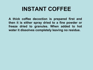 INSTANT COFFEE
A thick coffee decoction is prepared first and
then it is either spray dried to a fine powder or
freeze dried to granules. When added to hot
water it dissolves completely leaving no residue.
 