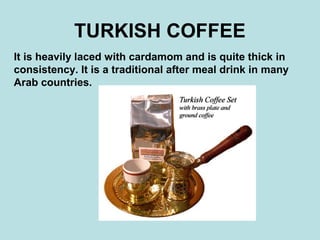 TURKISH COFFEE
It is heavily laced with cardamom and is quite thick in
consistency. It is a traditional after meal drink in many
Arab countries.
 