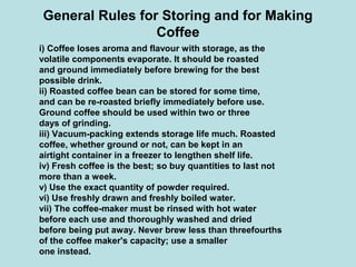 General Rules for Storing and for Making
Coffee
i) Coffee loses aroma and flavour with storage, as the
volatile components evaporate. It should be roasted
and ground immediately before brewing for the best
possible drink.
ii) Roasted coffee bean can be stored for some time,
and can be re-roasted briefly immediately before use.
Ground coffee should be used within two or three
days of grinding.
iii) Vacuum-packing extends storage life much. Roasted
coffee, whether ground or not, can be kept in an
airtight container in a freezer to lengthen shelf life.
iv) Fresh coffee is the best; so buy quantities to last not
more than a week.
v) Use the exact quantity of powder required.
vi) Use freshly drawn and freshly boiled water.
vii) The coffee-maker must be rinsed with hot water
before each use and thoroughly washed and dried
before being put away. Never brew less than threefourths
of the coffee maker's capacity; use a smaller
one instead.
 