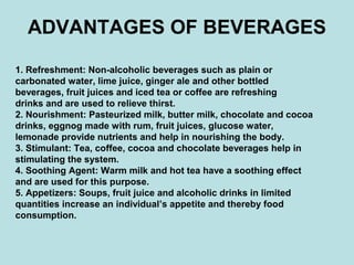 ADVANTAGES OF BEVERAGES
1. Refreshment: Non-alcoholic beverages such as plain or
carbonated water, lime juice, ginger ale and other bottled
beverages, fruit juices and iced tea or coffee are refreshing
drinks and are used to relieve thirst.
2. Nourishment: Pasteurized milk, butter milk, chocolate and cocoa
drinks, eggnog made with rum, fruit juices, glucose water,
lemonade provide nutrients and help in nourishing the body.
3. Stimulant: Tea, coffee, cocoa and chocolate beverages help in
stimulating the system.
4. Soothing Agent: Warm milk and hot tea have a soothing effect
and are used for this purpose.
5. Appetizers: Soups, fruit juice and alcoholic drinks in limited
quantities increase an individual’s appetite and thereby food
consumption.
 