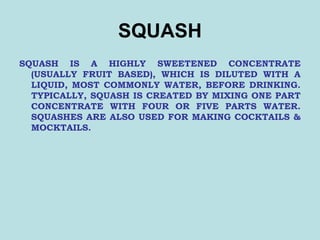 SQUASH
SQUASH IS A HIGHLY SWEETENED CONCENTRATE
(USUALLY FRUIT BASED), WHICH IS DILUTED WITH A
LIQUID, MOST COMMONLY WATER, BEFORE DRINKING.
TYPICALLY, SQUASH IS CREATED BY MIXING ONE PART
CONCENTRATE WITH FOUR OR FIVE PARTS WATER.
SQUASHES ARE ALSO USED FOR MAKING COCKTAILS &
MOCKTAILS.
 