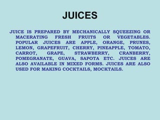 JUICES
JUICE IS PREPARED BY MECHANICALLY SQUEEZING OR
MACERATING FRESH FRUITS OR VEGETABLES.
POPULAR JUICES ARE APPLE, ORANGE, PRUNES,
LEMON, GRAPEFRUIT, CHERRY, PINEAPPLE, TOMATO,
CARROT, GRAPE, STRAWBERRY, CRANBERRY,
POMEGRANATE, GUAVA, SAPOTA ETC. JUICES ARE
ALSO AVAILABLE IN MIXED FORMS. JUICES ARE ALSO
USED FOR MAKING COCKTAILS, MOCKTAILS.
 
