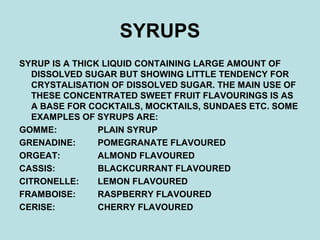 SYRUPS
SYRUP IS A THICK LIQUID CONTAINING LARGE AMOUNT OF
DISSOLVED SUGAR BUT SHOWING LITTLE TENDENCY FOR
CRYSTALISATION OF DISSOLVED SUGAR. THE MAIN USE OF
THESE CONCENTRATED SWEET FRUIT FLAVOURINGS IS AS
A BASE FOR COCKTAILS, MOCKTAILS, SUNDAES ETC. SOME
EXAMPLES OF SYRUPS ARE:
GOMME: PLAIN SYRUP
GRENADINE: POMEGRANATE FLAVOURED
ORGEAT: ALMOND FLAVOURED
CASSIS: BLACKCURRANT FLAVOURED
CITRONELLE: LEMON FLAVOURED
FRAMBOISE: RASPBERRY FLAVOURED
CERISE: CHERRY FLAVOURED
 