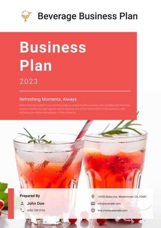 Beverage Business Plan
Prepared By
John Doe

(650) 359-3153

10200 Bolsa Ave, Westminster, CA, 92683

info@example.com

http://www.example.com

Business
Plan
2023
Refreshing Moments, Always
Information provided in this business plan is unique to this business and confidential; therefore,
anyone reading this plan agrees not to disclose any of the information in this business plan
without prior written permission of the company.
 