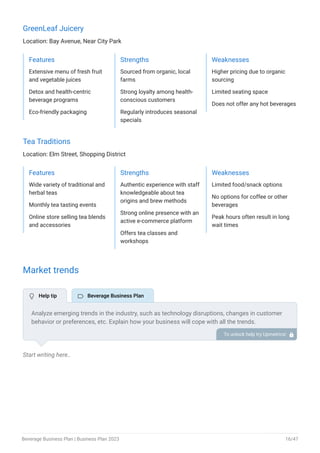 GreenLeaf Juicery
Location: Bay Avenue, Near City Park
Features
Extensive menu of fresh fruit
and vegetable juices
Detox and health-centric
beverage programs
Eco-friendly packaging
Strengths
Sourced from organic, local
farms
Strong loyalty among health-
conscious customers
Regularly introduces seasonal
specials
Weaknesses
Higher pricing due to organic
sourcing
Limited seating space
Does not offer any hot beverages
Tea Traditions
Location: Elm Street, Shopping District
Features
Wide variety of traditional and
herbal teas
Monthly tea tasting events
Online store selling tea blends
and accessories
Strengths
Authentic experience with staff
knowledgeable about tea
origins and brew methods
Strong online presence with an
active e-commerce platform
Offers tea classes and
workshops
Weaknesses
Limited food/snack options
No options for coffee or other
beverages
Peak hours often result in long
wait times
Market trends
Start writing here..
Analyze emerging trends in the industry, such as technology disruptions, changes in customer
behavior or preferences, etc. Explain how your business will cope with all the trends.
For instance, functional beverages have a booming market; explain how you plan on dealing
with this potential growth opportunity.
To unlock help try Upmetrics! 
 Help tip  Beverage Business Plan
Beverage Business Plan | Business Plan 2023 16/47
 