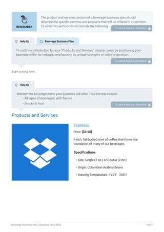 Start writing here..
Products and Services
Espresso
Price: [$3.50]
A rich, full-bodied shot of coffee that forms the
foundation of many of our beverages.
Specifications
Size: Single (1 oz.) or Double (2 oz.)
Origin: Colombian Arabica Beans
Brewing Temperature: 195°F - 205°F
•
•
•
The product and services section of a beverage business plan should
describe the specific services and products that will be offered to customers.
To write this section should include the following:
Introduce what you are gonna offer.
List products/services with detailed descriptions.
Pricing structure.
Product/service lifecycle.
Safety and quality assurance.
Support and warranty.
•
•
•
•
•
•
To unlock help try Upmetrics! 
To craft the introduction for your "Products and Services" chapter, begin by positioning your
business within its industry, emphasizing its unique strengths or value proposition.
Highlight not only the tangible products or services you offer but also the overarching benefits
or solutions they provide to customers. Mention any key resources or expertise that elevate
your offerings, such as advanced technology or a dedicated team.
Conclude the introduction by signposting readers to the deeper exploration of your offerings in
the following sections. This approach ensures that readers understand the context,
significance, and scope of what your business brings to the table.
To unlock help try Upmetrics! 
Mention the beverage menu your business will offer. This list may include:
All types of beverages, with flavors
Snacks & food
Specialty drinks or customizable options
•
•
•
To unlock help try Upmetrics! 
 Help tip  Beverage Business Plan
 Help tip

Beverage Business Plan | Business Plan 2023 19/47
 