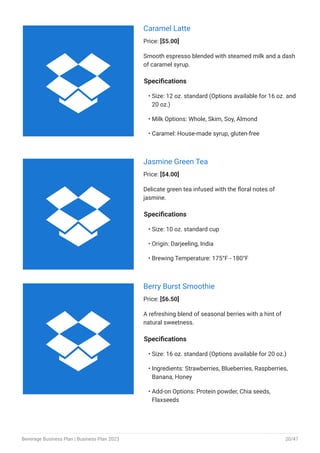 Caramel Latte
Price: [$5.00]
Smooth espresso blended with steamed milk and a dash
of caramel syrup.
Specifications
Size: 12 oz. standard (Options available for 16 oz. and
20 oz.)
Milk Options: Whole, Skim, Soy, Almond
Caramel: House-made syrup, gluten-free
•
•
•
Jasmine Green Tea
Price: [$4.00]
Delicate green tea infused with the floral notes of
jasmine.
Specifications
Size: 10 oz. standard cup
Origin: Darjeeling, India
Brewing Temperature: 175°F - 180°F
•
•
•
Berry Burst Smoothie
Price: [$6.50]
A refreshing blend of seasonal berries with a hint of
natural sweetness.
Specifications
Size: 16 oz. standard (Options available for 20 oz.)
Ingredients: Strawberries, Blueberries, Raspberries,
Banana, Honey
Add-on Options: Protein powder, Chia seeds,
Flaxseeds
•
•
•



Beverage Business Plan | Business Plan 2023 20/47
 