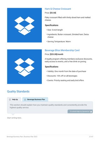Ham & Cheese Croissant
Price: [$5.50]
Flaky croissant filled with thinly sliced ham and melted
cheese.
Specifications
Size: 5-inch length
Ingredients: Butter croissant, Smoked ham, Swiss
cheese
Serving Temperature: Warm
•
•
•
Beverage Bliss Membership Card
Price: [$25.00]/month
A loyalty program offering members exclusive discounts,
early access to events, and a free drink on joining.
Specifications
Validity: One month from the date of purchase
Discounts: 10% off on all beverages
Events: Priority seating and early bird offers
•
•
•
Quality Standards
Start writing here..
This section should explain how you maintain quality standards and consistently provide the
highest quality service.
This may include ingredient sourcing, manufacturing & processing, quality control testing, staff
training, etc.
To unlock help try Upmetrics! 
 Help tip  Beverage Business Plan


Beverage Business Plan | Business Plan 2023 21/47
 
