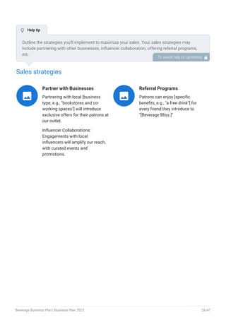 Sales strategies
Partner with Businesses
Partnering with local [business
type, e.g., "bookstores and co-
working spaces"] will introduce
exclusive offers for their patrons at
our outlet.
Influencer Collaborations:
Engagements with local
influencers will amplify our reach,
with curated events and
promotions.

Referral Programs
Patrons can enjoy [specific
benefits, e.g., "a free drink"] for
every friend they introduce to
"[Beverage Bliss.]"

Outline the strategies you’ll implement to maximize your sales. Your sales strategies may
include partnering with other businesses, influencer collaboration, offering referral programs,
etc.
To unlock help try Upmetrics! 
 Help tip
Beverage Business Plan | Business Plan 2023 26/47
 