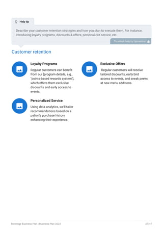 Customer retention
Loyalty Programs
Regular customers can benefit
from our [program details, e.g.,
"points-based rewards system"],
which offers them exclusive
discounts and early access to
events.

Exclusive Offers
Regular customers will receive
tailored discounts, early bird
access to events, and sneak peeks
at new menu additions.

Personalized Service
Using data analytics, we'll tailor
recommendations based on a
patron's purchase history,
enhancing their experience.

Describe your customer retention strategies and how you plan to execute them. For instance,
introducing loyalty programs, discounts & offers, personalized service, etc.
To unlock help try Upmetrics! 
 Help tip
Beverage Business Plan | Business Plan 2023 27/47
 