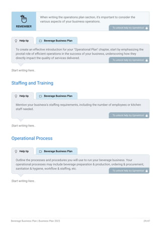 Start writing here..
Staffing and Training
Start writing here..
Operational Process
Start writing here..
When writing the operations plan section, it’s important to consider the
various aspects of your business operations.
Here are the components to include in an operations plan:
Describe the operational process.
Describe your supply chain.
Customer satisfaction.
Equipment & Machinery.
•
•
•
•
To unlock help try Upmetrics! 
To create an effective introduction for your "Operational Plan" chapter, start by emphasizing the
pivotal role of efficient operations in the success of your business, underscoring how they
directly impact the quality of services delivered.
Make it clear that operational excellence is crucial for fulfilling your commitments to customers
and ensuring optimal outcomes.
Then, briefly outline what readers can expect in this chapter, mentioning key areas you'll cover
such as staffing, operational processes, and facilities.
This introduction sets the stage by highlighting the significance of operational planning and
piques the reader's interest in the detailed insights to come.
To unlock help try Upmetrics! 
Mention your business’s staffing requirements, including the number of employees or kitchen
staff needed.
Include their qualifications, the training required, and the duties they will perform.
To unlock help try Upmetrics! 
Outline the processes and procedures you will use to run your beverage business. Your
operational processes may include beverage preparation & production, ordering & procurement,
sanitation & hygiene, workflow & staffing, etc.
To unlock help try Upmetrics! 
 Help tip  Beverage Business Plan
 Help tip  Beverage Business Plan
 Help tip  Beverage Business Plan
Beverage Business Plan | Business Plan 2023 29/47
 