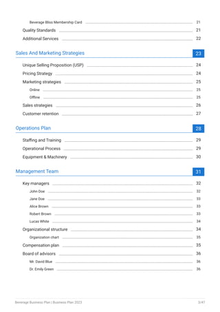 Beverage Bliss Membership Card 21
Quality Standards 21
Additional Services 22
Sales And Marketing Strategies 23
Unique Selling Proposition (USP) 24
Pricing Strategy 24
Marketing strategies 25
Online 25
Offline 25
Sales strategies 26
Customer retention 27
Operations Plan 28
Staffing and Training 29
Operational Process 29
Equipment & Machinery 30
Management Team 31
Key managers 32
John Doe 32
Jane Doe 33
Alice Brown 33
Robert Brown 33
Lucas White 34
Organizational structure 34
Organization chart 35
Compensation plan 35
Board of advisors 36
Mr. David Blue 36
Dr. Emily Green 36
Beverage Business Plan | Business Plan 2023 3/47
 