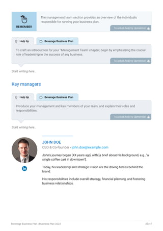 Start writing here..
Key managers
Start writing here..
JOHN DOE
CEO & Co-founder - john.doe@example.com
John's journey began [XX years ago] with [a brief about his background, e.g., "a
single coffee cart in downtown"].
Today, his leadership and strategic vision are the driving forces behind the
brand.
His responsibilities include overall strategy, financial planning, and fostering
business relationships.
The management team section provides an overview of the individuals
responsible for running your business plan.
This section should provide a detailed description of the experience and
qualifications of each manager, as well as their responsibilities and roles.
Describe the role and responsibilities of the Founders/CEO.
List the core team.
Describe organizational structure.
Compensation plan.
List Advisors/Consultants.
•
•
•
•
•
To unlock help try Upmetrics! 
To craft an introduction for your "Management Team" chapter, begin by emphasizing the crucial
role of leadership in the success of any business.
Highlight your company's commitment to having a strong and dedicated management team.
Showcase the diversity and expertise of your team members, illustrating how their varied
backgrounds contribute to the overall strength of your organization.
Conclude by emphasizing the team's experience and how it positions your program as a leader
in your industry.
This introduction will set the stage for readers to understand the significance and capabilities
of your management team, creating a positive impression as they delve into the details of each
team member's role and contributions in the subsequent sections.
To unlock help try Upmetrics! 
Introduce your management and key members of your team, and explain their roles and
responsibilities.
It should include, senior management, and other department managers (e.g. operations
manager, production manager, customer services manager.) involved in the beverage business
operations, including their education, professional background, and any relevant experience in
the industry.
To unlock help try Upmetrics! 
 Help tip  Beverage Business Plan
 Help tip  Beverage Business Plan
Beverage Business Plan | Business Plan 2023 32/47
 