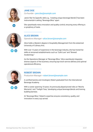 JANE DOE
Co-founder - jane.doe@example.com
Jane's flair for [specific skill, e.g., "creating unique beverage blends"] has been
instrumental in setting "Beverage Bliss" apart.
She spearheads menu innovation and quality control, ensuring every offering is
a symphony of taste.
ALICE BROWN
Operations Manager - alice.brown@example.com
Alice holds a Master's degree in Hospitality Management from the esteemed
University of Culinary Arts.
With over 12 years of experience in the beverage industry, she has honed her
skills at renowned establishments such as "Café Luxe" and "Brewed
Awakenings."
As the Operations Manager at "Beverage Bliss," Alice seamlessly integrates
diverse aspects of the business, ensuring top-notch service delivery and optimal
operational efficiency.
ROBERT BROWN
Production Manager - robert.brown@example.com
A certified barista and mixologist, Robert graduated from the International
Beverage Academy.
With a career spanning 10 years, he previously played pivotal roles at "Mocha
Moments" and "Twilight Teas," developing unique beverage blends and training
budding baristas.
At "Beverage Bliss," Robert's expertise ensures consistency, quality, and
innovation in every cup served.
Beverage Business Plan | Business Plan 2023 33/47
 