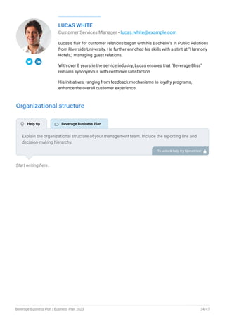 LUCAS WHITE
Customer Services Manager - lucas.white@example.com
Lucas's flair for customer relations began with his Bachelor's in Public Relations
from Riverside University. He further enriched his skills with a stint at "Harmony
Hotels," managing guest relations.
With over 8 years in the service industry, Lucas ensures that "Beverage Bliss"
remains synonymous with customer satisfaction.
His initiatives, ranging from feedback mechanisms to loyalty programs,
enhance the overall customer experience.
Organizational structure
Start writing here..
Explain the organizational structure of your management team. Include the reporting line and
decision-making hierarchy.
To unlock help try Upmetrics! 
 Help tip  Beverage Business Plan
Beverage Business Plan | Business Plan 2023 34/47
 