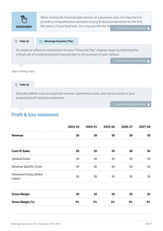 Start writing here..
Profit & loss statement
Revenue $0 $0 $0 $0 $0
Cost Of Sales $0 $0 $0 $0 $0
General Costs $0 $0 $0 $0 $0
Revenue Specific Costs $0 $0 $0 $0 $0
Personnel Costs (Direct
Labor)
$0 $0 $0 $0 $0
Gross Margin $0 $0 $0 $0 $0
Gross Margin (%) 0% 0% 0% 0% 0%
2023-24 2024-25 2025-26 2026-27 2027-28
When writing the financial plan section of a business plan, it’s important to
provide a comprehensive overview of your financial projections for the first
few years of your business, You may provide the following:
Introduction.
Add startup costs (for new businesses).
Profit & loss statement.
Cash Flow Statement.
Balance sheet.
Break-even analysis.
Sales forecast.
Financing needs.
•
•
•
•
•
•
•
•
To unlock help try Upmetrics! 
To create an effective introduction for your "Financial Plan" chapter, begin by stressing the
critical role of a well-structured financial plan in the success of your venture.
Emphasize how this plan serves as the foundation for sustainability and profitability while
keeping your services affordable and accessible.
Mention that the upcoming section will provide detailed insights into your projected financial
statements, outlining revenue streams, expenses, and the strategic path to financial stability.
This introduction will help your readers understand the significance of the financial plan and its
alignment with your mission and goals, setting the stage for a deeper exploration of your
financial strategy.
To unlock help try Upmetrics! 
Describe details such as projected revenue, operational costs, and service costs in your
projected profit and loss statement.
Make sure to include your business’s expected net profit or loss. To unlock help try Upmetrics! 
 Help tip  Beverage Business Plan
 Help tip
Beverage Business Plan | Business Plan 2023 38/47
 