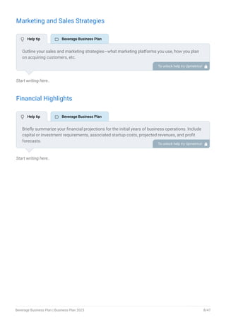 Marketing and Sales Strategies
Start writing here..
Financial Highlights
Start writing here..
Outline your sales and marketing strategies—what marketing platforms you use, how you plan
on acquiring customers, etc.
To unlock help try Upmetrics! 
Briefly summarize your financial projections for the initial years of business operations. Include
capital or investment requirements, associated startup costs, projected revenues, and profit
forecasts.
To unlock help try Upmetrics! 
 Help tip  Beverage Business Plan
 Help tip  Beverage Business Plan
Beverage Business Plan | Business Plan 2023 8/47
 